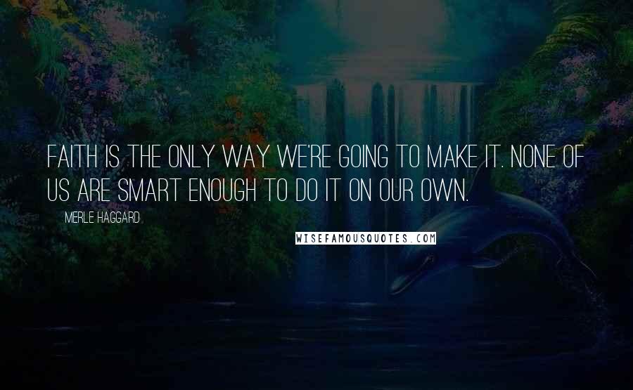 Merle Haggard Quotes: Faith is the only way we're going to make it. None of us are smart enough to do it on our own.