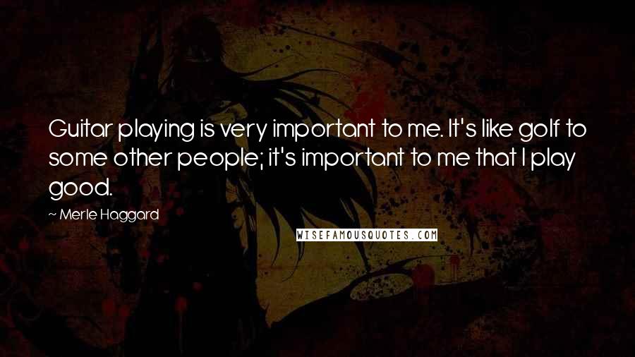 Merle Haggard Quotes: Guitar playing is very important to me. It's like golf to some other people; it's important to me that I play good.