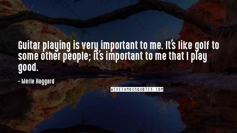 Merle Haggard Quotes: Guitar playing is very important to me. It's like golf to some other people; it's important to me that I play good.