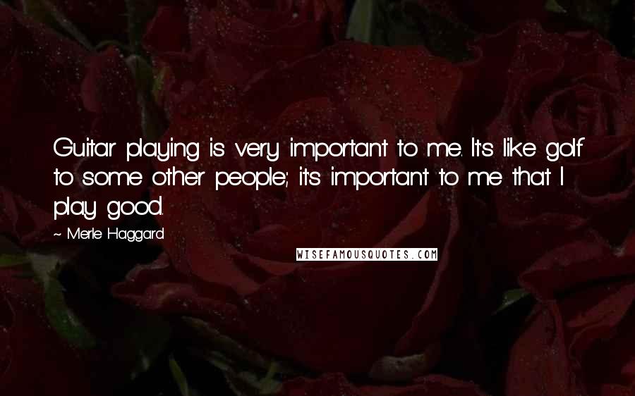 Merle Haggard Quotes: Guitar playing is very important to me. It's like golf to some other people; it's important to me that I play good.