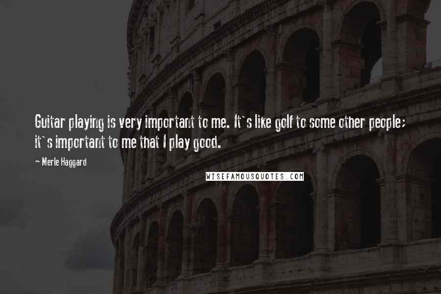 Merle Haggard Quotes: Guitar playing is very important to me. It's like golf to some other people; it's important to me that I play good.