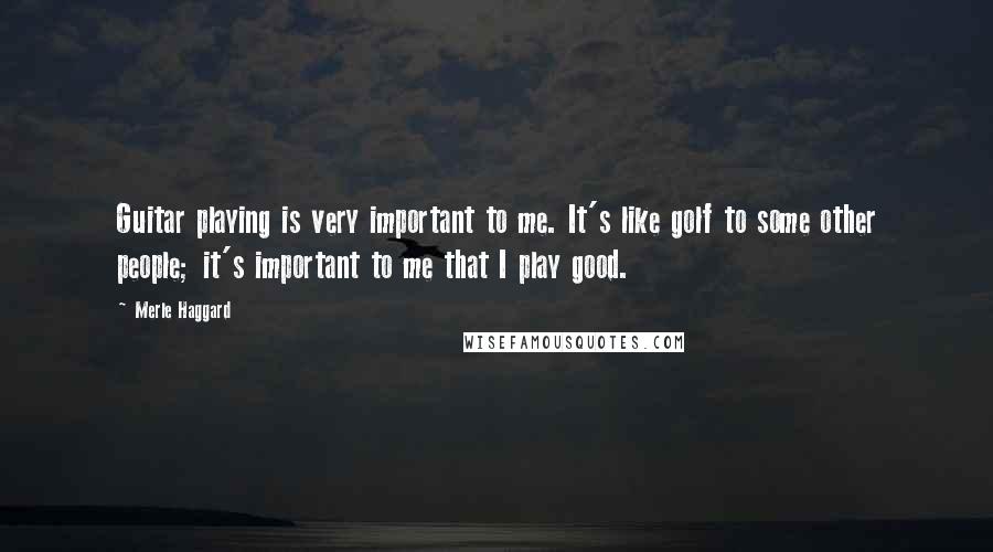 Merle Haggard Quotes: Guitar playing is very important to me. It's like golf to some other people; it's important to me that I play good.