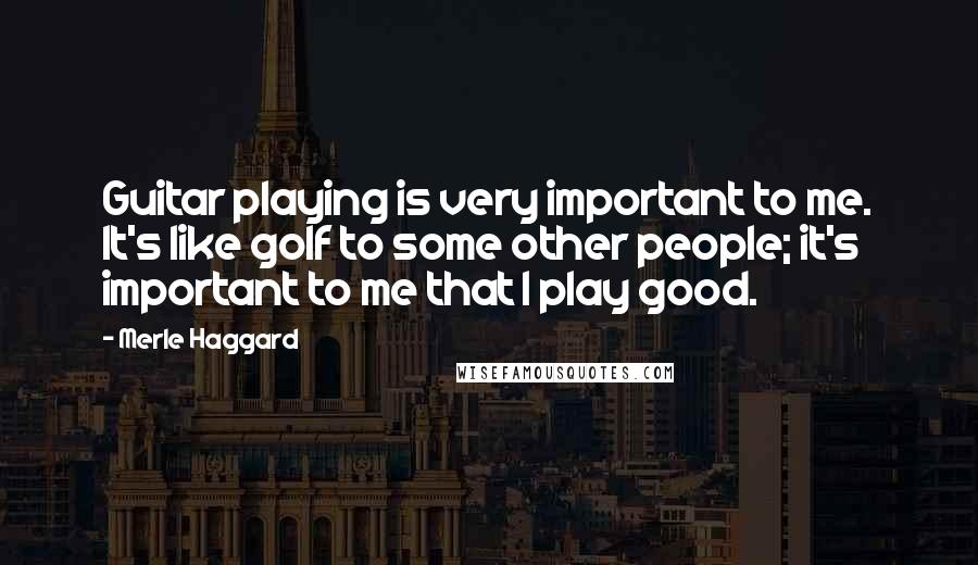 Merle Haggard Quotes: Guitar playing is very important to me. It's like golf to some other people; it's important to me that I play good.