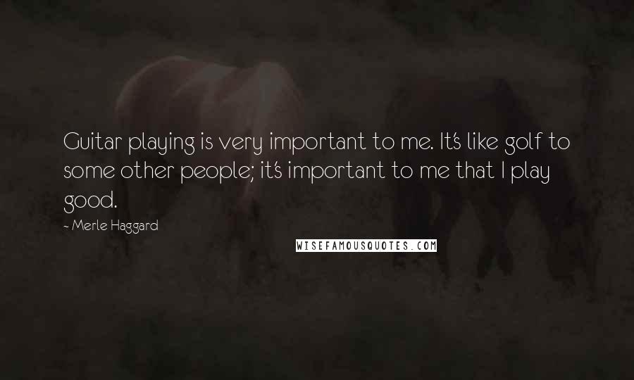 Merle Haggard Quotes: Guitar playing is very important to me. It's like golf to some other people; it's important to me that I play good.