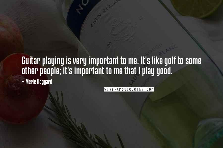 Merle Haggard Quotes: Guitar playing is very important to me. It's like golf to some other people; it's important to me that I play good.