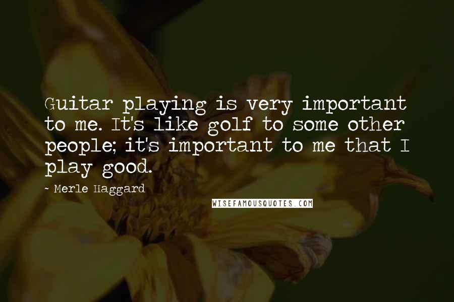 Merle Haggard Quotes: Guitar playing is very important to me. It's like golf to some other people; it's important to me that I play good.