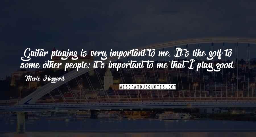 Merle Haggard Quotes: Guitar playing is very important to me. It's like golf to some other people; it's important to me that I play good.