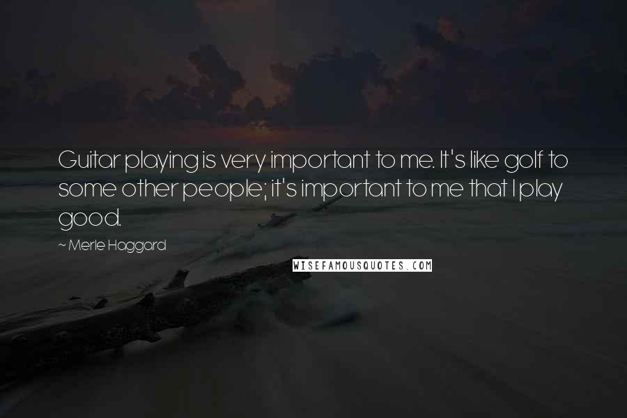 Merle Haggard Quotes: Guitar playing is very important to me. It's like golf to some other people; it's important to me that I play good.