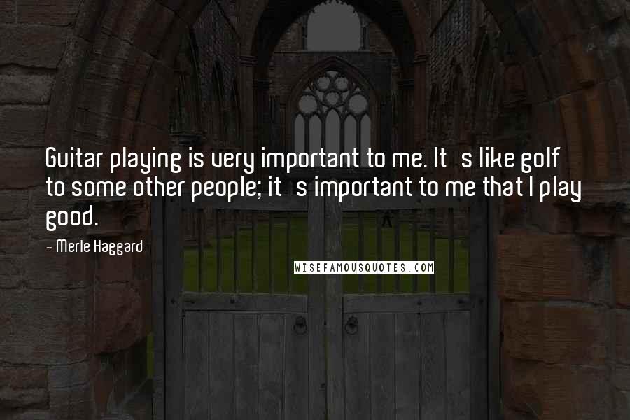 Merle Haggard Quotes: Guitar playing is very important to me. It's like golf to some other people; it's important to me that I play good.