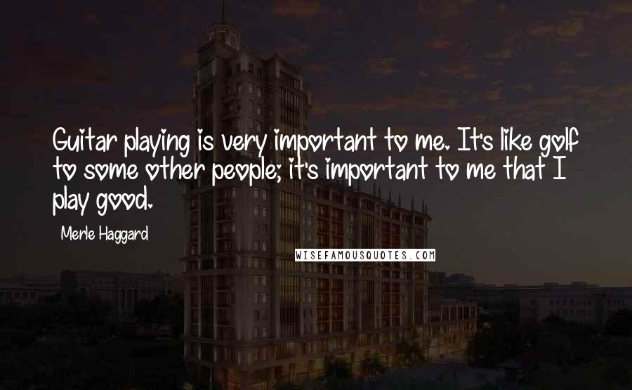 Merle Haggard Quotes: Guitar playing is very important to me. It's like golf to some other people; it's important to me that I play good.