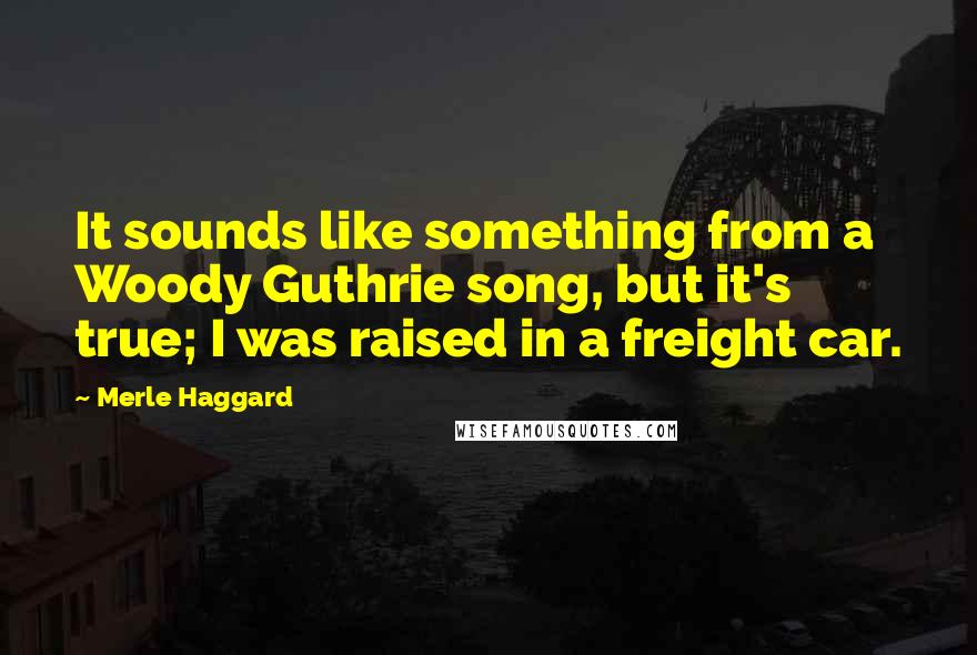 Merle Haggard Quotes: It sounds like something from a Woody Guthrie song, but it's true; I was raised in a freight car.