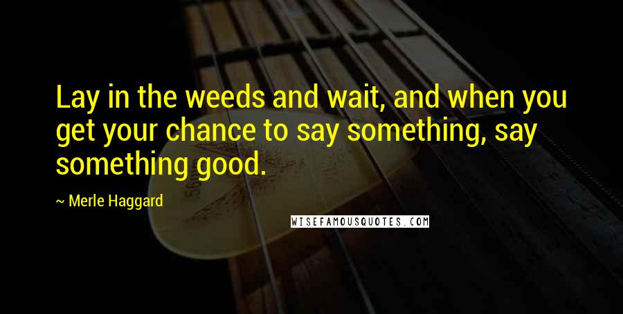 Merle Haggard Quotes: Lay in the weeds and wait, and when you get your chance to say something, say something good.