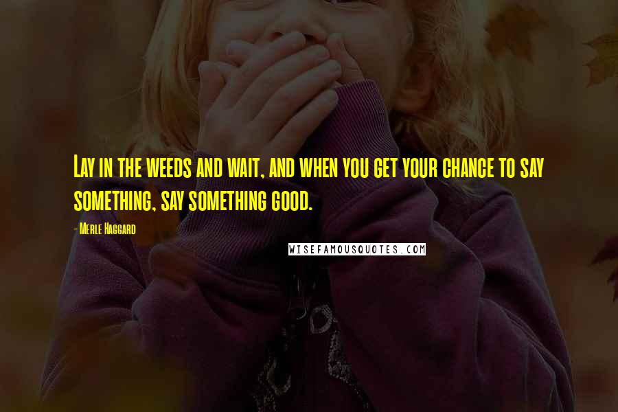 Merle Haggard Quotes: Lay in the weeds and wait, and when you get your chance to say something, say something good.