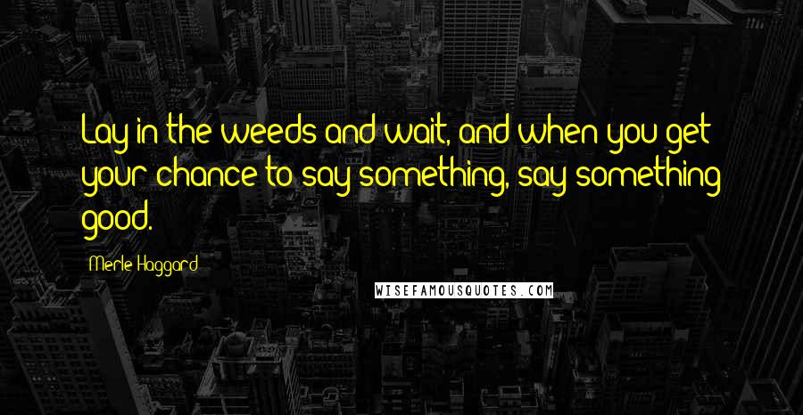 Merle Haggard Quotes: Lay in the weeds and wait, and when you get your chance to say something, say something good.