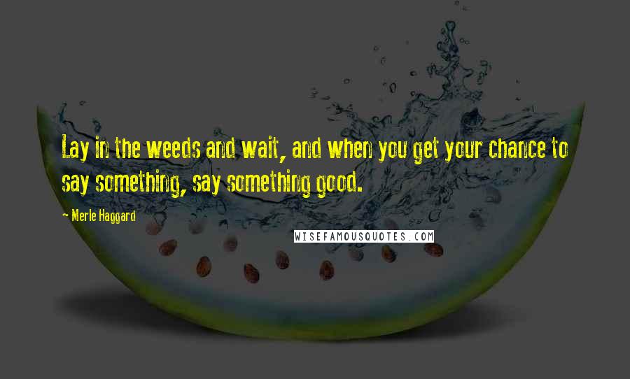 Merle Haggard Quotes: Lay in the weeds and wait, and when you get your chance to say something, say something good.