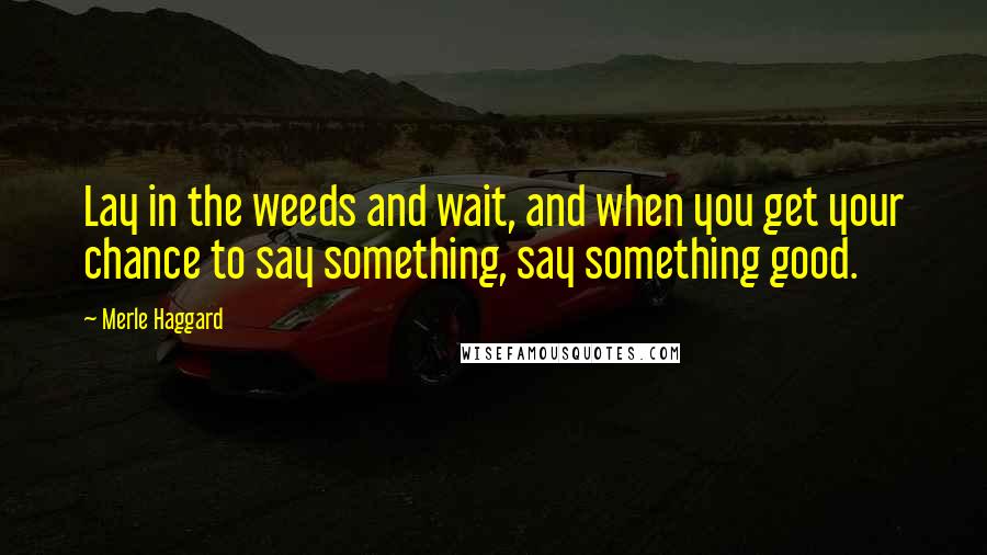 Merle Haggard Quotes: Lay in the weeds and wait, and when you get your chance to say something, say something good.