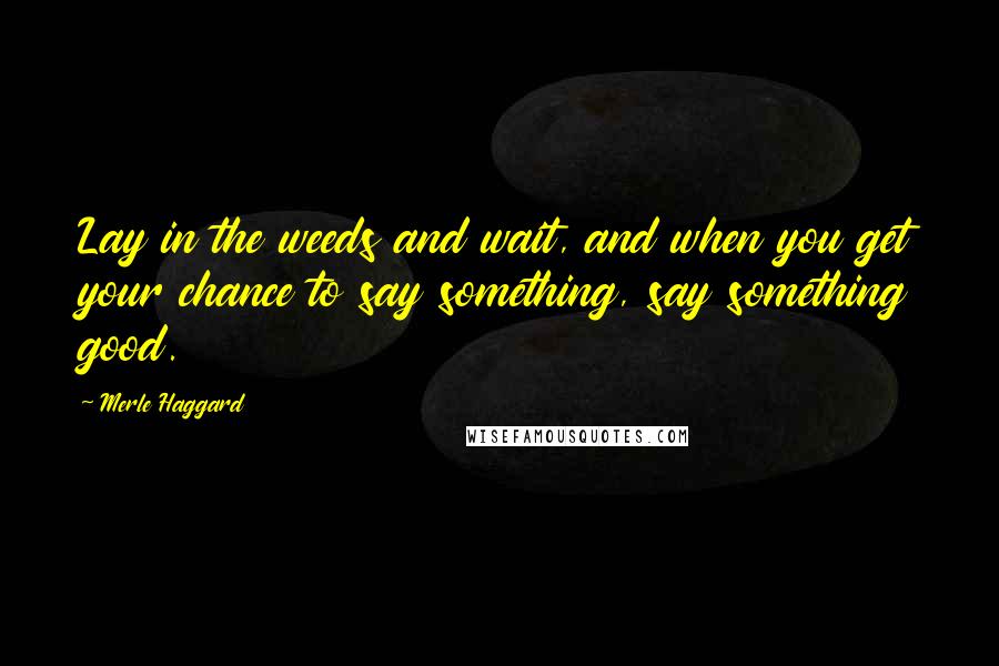 Merle Haggard Quotes: Lay in the weeds and wait, and when you get your chance to say something, say something good.