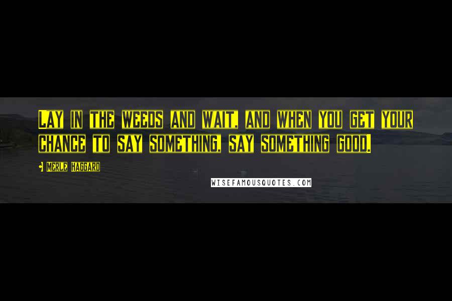 Merle Haggard Quotes: Lay in the weeds and wait, and when you get your chance to say something, say something good.