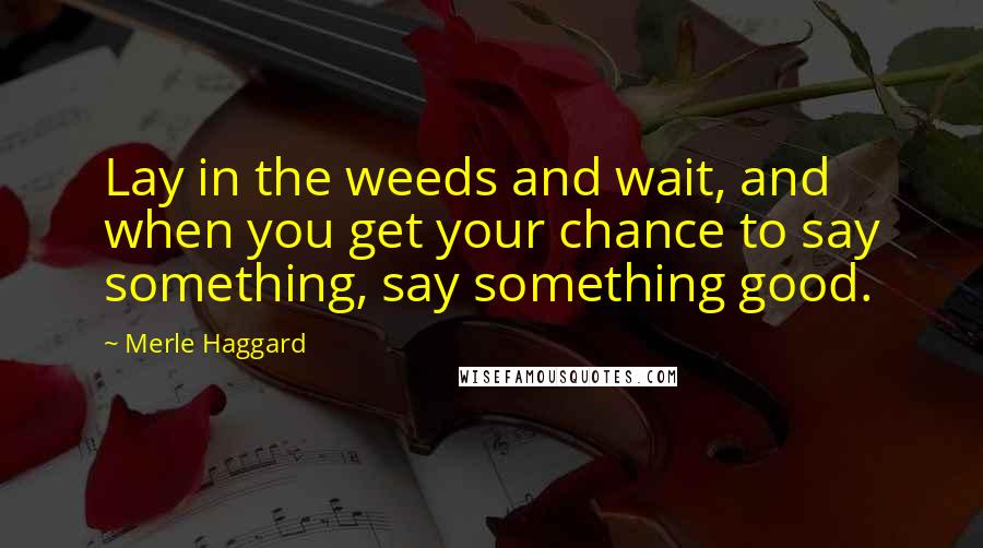 Merle Haggard Quotes: Lay in the weeds and wait, and when you get your chance to say something, say something good.