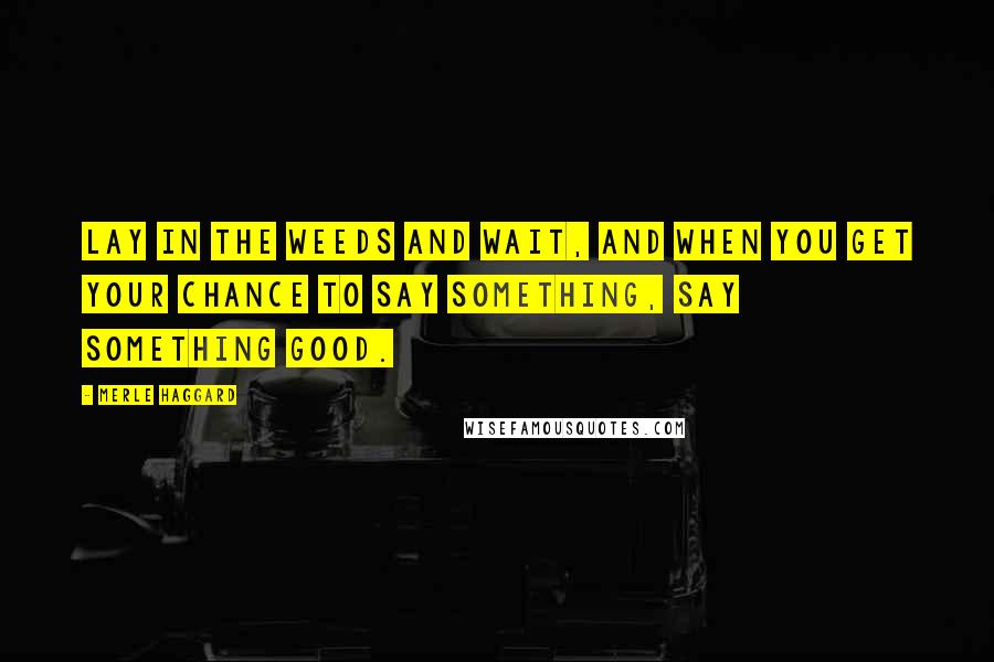 Merle Haggard Quotes: Lay in the weeds and wait, and when you get your chance to say something, say something good.