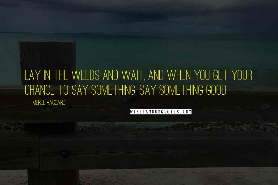 Merle Haggard Quotes: Lay in the weeds and wait, and when you get your chance to say something, say something good.