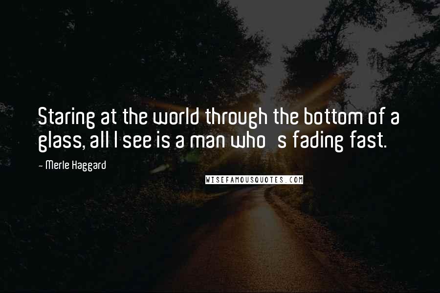 Merle Haggard Quotes: Staring at the world through the bottom of a glass, all I see is a man who's fading fast.