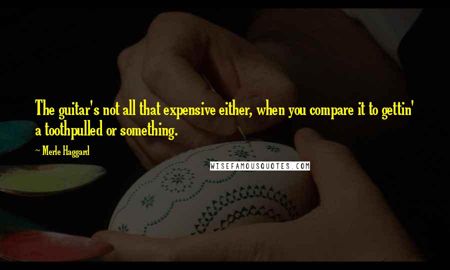 Merle Haggard Quotes: The guitar's not all that expensive either, when you compare it to gettin' a toothpulled or something.