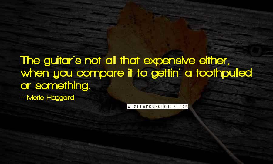 Merle Haggard Quotes: The guitar's not all that expensive either, when you compare it to gettin' a toothpulled or something.