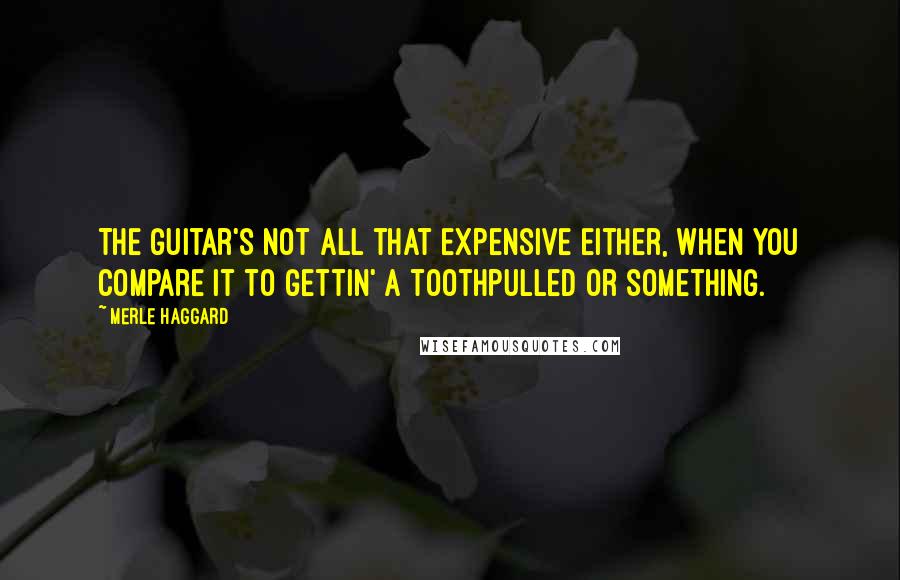 Merle Haggard Quotes: The guitar's not all that expensive either, when you compare it to gettin' a toothpulled or something.