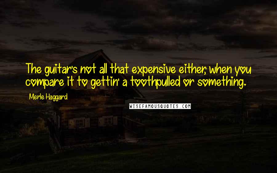 Merle Haggard Quotes: The guitar's not all that expensive either, when you compare it to gettin' a toothpulled or something.