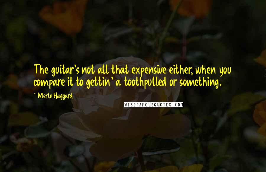 Merle Haggard Quotes: The guitar's not all that expensive either, when you compare it to gettin' a toothpulled or something.