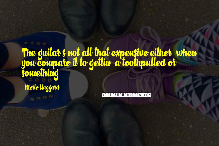 Merle Haggard Quotes: The guitar's not all that expensive either, when you compare it to gettin' a toothpulled or something.