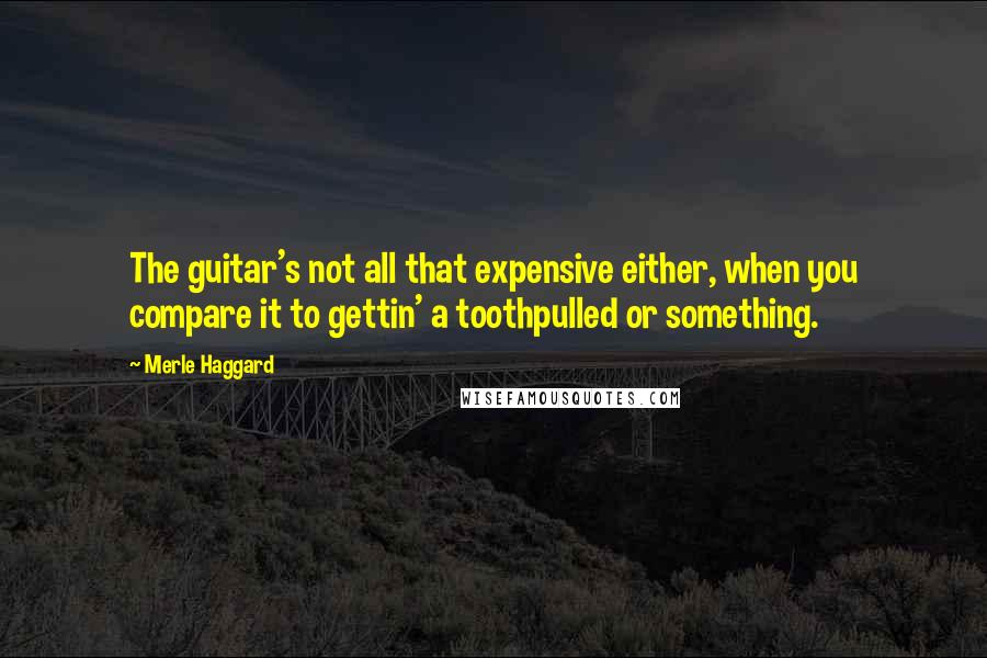 Merle Haggard Quotes: The guitar's not all that expensive either, when you compare it to gettin' a toothpulled or something.