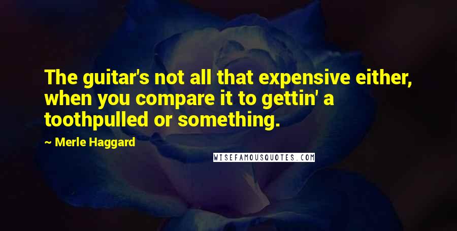 Merle Haggard Quotes: The guitar's not all that expensive either, when you compare it to gettin' a toothpulled or something.