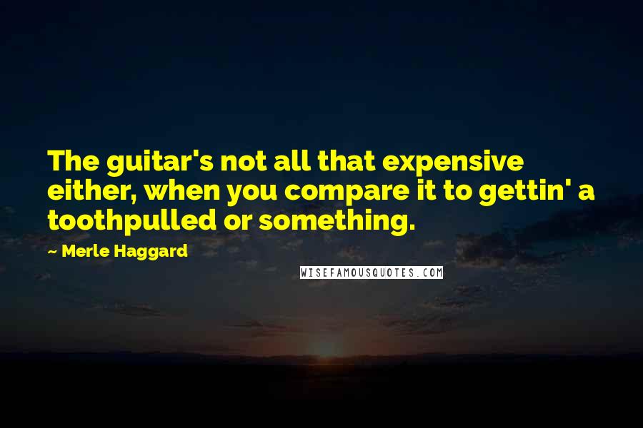 Merle Haggard Quotes: The guitar's not all that expensive either, when you compare it to gettin' a toothpulled or something.