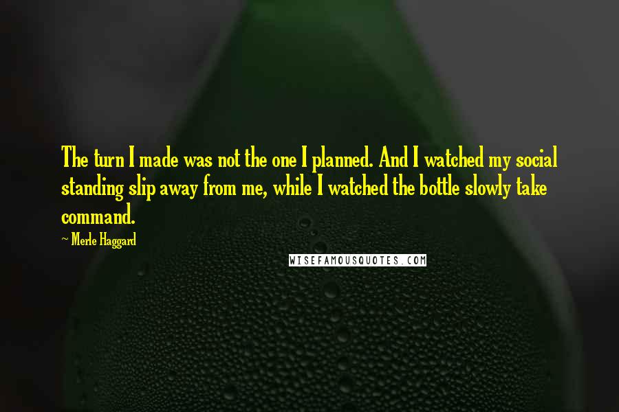 Merle Haggard Quotes: The turn I made was not the one I planned. And I watched my social standing slip away from me, while I watched the bottle slowly take command.