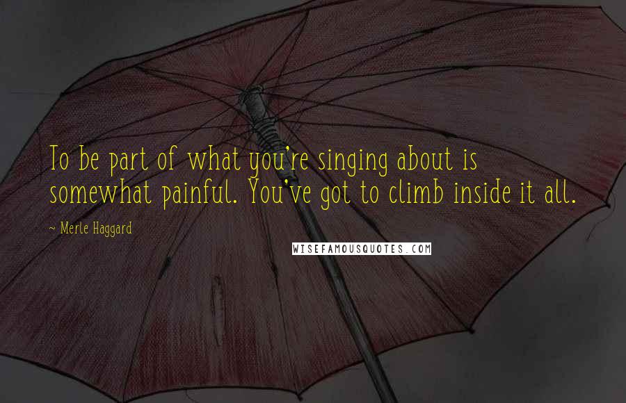 Merle Haggard Quotes: To be part of what you're singing about is somewhat painful. You've got to climb inside it all.