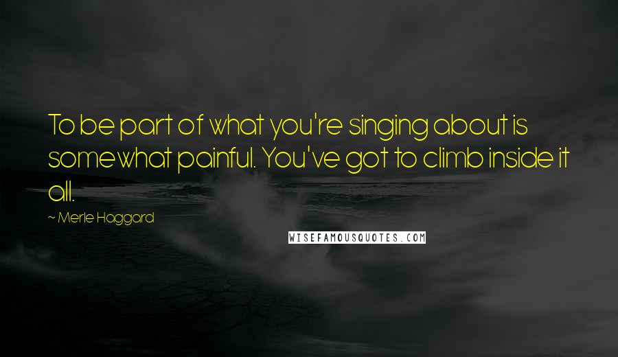 Merle Haggard Quotes: To be part of what you're singing about is somewhat painful. You've got to climb inside it all.