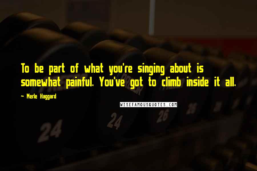 Merle Haggard Quotes: To be part of what you're singing about is somewhat painful. You've got to climb inside it all.