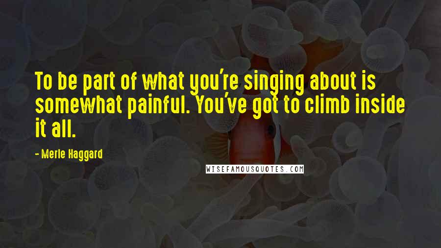 Merle Haggard Quotes: To be part of what you're singing about is somewhat painful. You've got to climb inside it all.