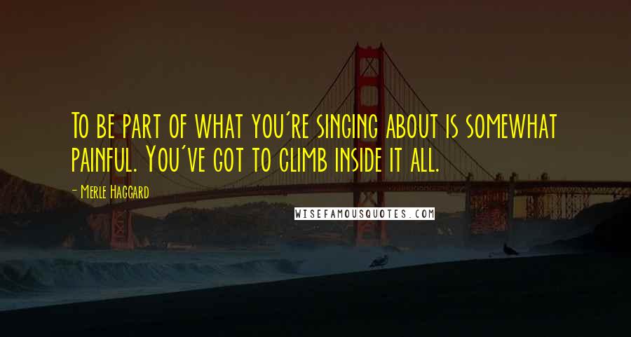 Merle Haggard Quotes: To be part of what you're singing about is somewhat painful. You've got to climb inside it all.
