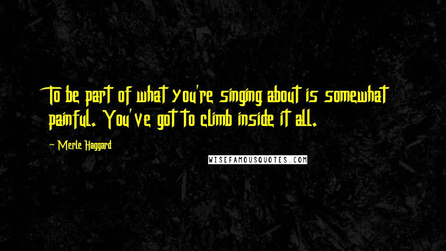 Merle Haggard Quotes: To be part of what you're singing about is somewhat painful. You've got to climb inside it all.