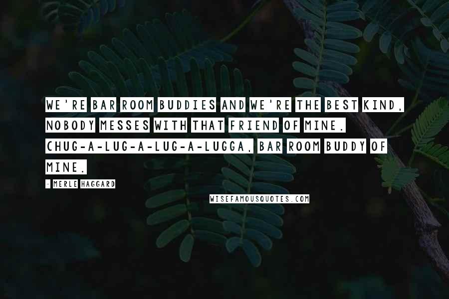 Merle Haggard Quotes: We're bar room buddies and we're the best kind, nobody messes with that friend of mine. Chug-a-lug-a-lug-a-lugga, bar room buddy of mine.