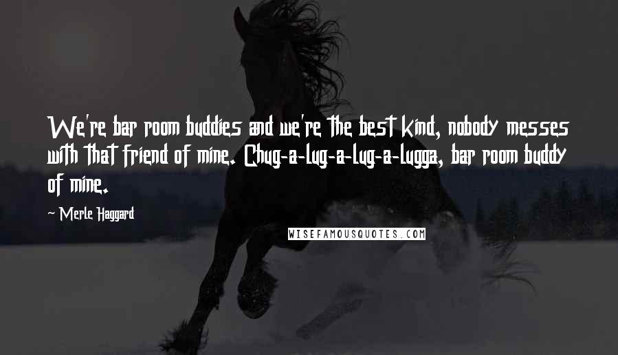 Merle Haggard Quotes: We're bar room buddies and we're the best kind, nobody messes with that friend of mine. Chug-a-lug-a-lug-a-lugga, bar room buddy of mine.