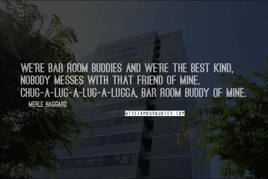 Merle Haggard Quotes: We're bar room buddies and we're the best kind, nobody messes with that friend of mine. Chug-a-lug-a-lug-a-lugga, bar room buddy of mine.