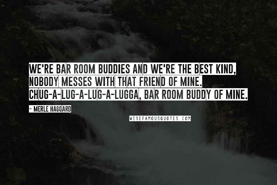 Merle Haggard Quotes: We're bar room buddies and we're the best kind, nobody messes with that friend of mine. Chug-a-lug-a-lug-a-lugga, bar room buddy of mine.