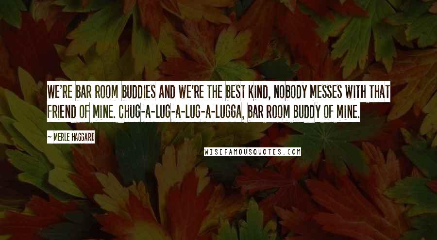 Merle Haggard Quotes: We're bar room buddies and we're the best kind, nobody messes with that friend of mine. Chug-a-lug-a-lug-a-lugga, bar room buddy of mine.