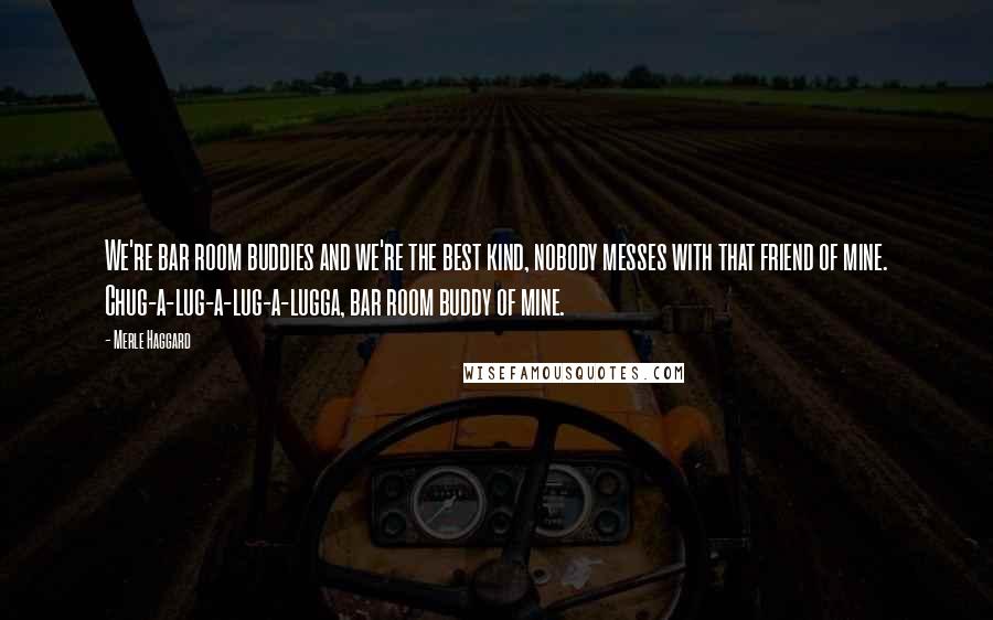 Merle Haggard Quotes: We're bar room buddies and we're the best kind, nobody messes with that friend of mine. Chug-a-lug-a-lug-a-lugga, bar room buddy of mine.