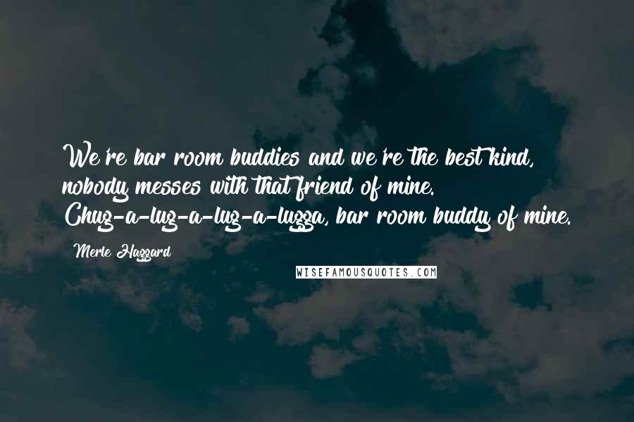 Merle Haggard Quotes: We're bar room buddies and we're the best kind, nobody messes with that friend of mine. Chug-a-lug-a-lug-a-lugga, bar room buddy of mine.