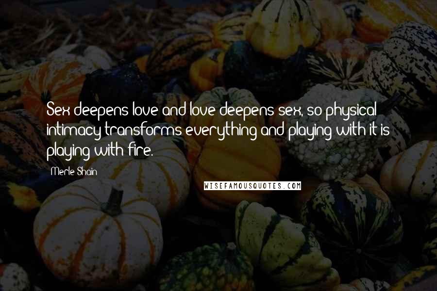Merle Shain Quotes: Sex deepens love and love deepens sex, so physical intimacy transforms everything and playing with it is playing with fire.